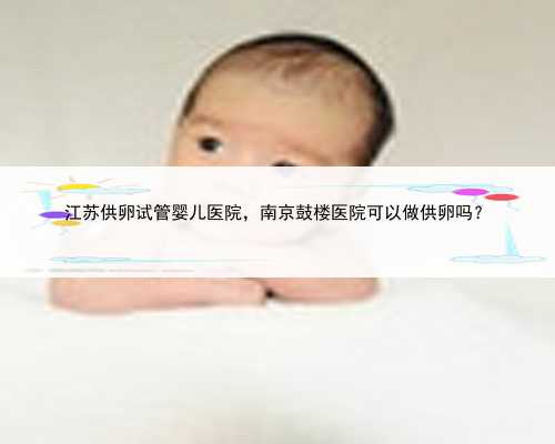 江苏供卵试管婴儿医院，南京鼓楼医院可以做供卵吗？